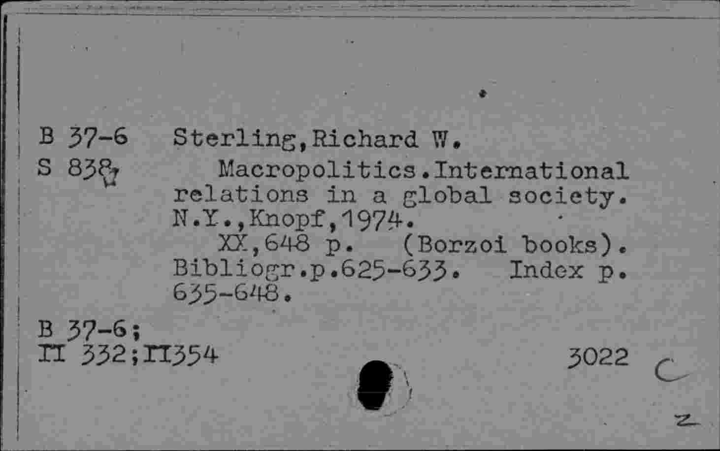 ﻿B 37-6 Sterling,Richard W.
S 83^r Macropolitics.International relations in a global society. N.Y.,Knopf,4974»
XX,643 p. (Borzoi books). Bibliogr.p.625-633» Index p. 635-643.
B 37-6;
II 332;ri354	3022